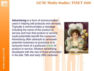 GCSE Media Studies: INSET 2009  Media Studies GCSE .  Advertising  is a form of communication used in helping sell products and services. Typically it communicates a message including the name of the product or service and how that product or service could potentially benefit the consumer. Advertising often attempts to persuade potential customers to purchase or to consume more of a particular  brand  of product or service. Modern advertising developed with the rise of mass production in the late 19th and early 20th centuries 
