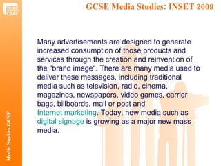 GCSE Media Studies: INSET 2009  Media Studies GCSE Many advertisements are designed to generate increased consumption of those products and services through the creation and reinvention of the "brand image". There are many media used to deliver these messages, including traditional media such as television, radio, cinema, magazines, newspapers, video games, carrier bags, billboards, mail or post and  Internet marketing . Today, new media such as  digital signage  is growing as a major new mass media.   