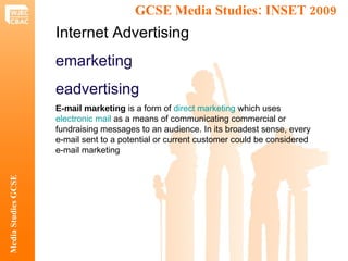 GCSE Media Studies: INSET 2009  Media Studies GCSE Internet Advertising emarketing eadvertising E-mail marketing  is a form of  direct marketing  which uses  electronic mail  as a means of communicating commercial or fundraising messages to an audience. In its broadest sense, every e-mail sent to a potential or current customer could be considered e-mail marketing 