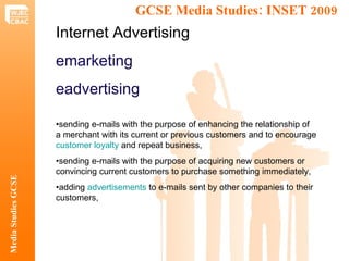 GCSE Media Studies: INSET 2009  Media Studies GCSE Internet Advertising emarketing eadvertising • sending e-mails with the purpose of enhancing the relationship of a merchant with its current or previous customers and to encourage  customer loyalty  and repeat business, • sending e-mails with the purpose of acquiring new customers or convincing current customers to purchase something immediately, • adding  advertisements  to e-mails sent by other companies to their customers, 