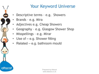 Prepared by Attacatwww.attacat.co.ukYour Keyword UniverseDescriptive terms – e.g.  ShowersBrands – e.g. MiraAdjectives e.g. Cheap ShowersGeography – e.g. Glasgow Shower ShopMisspellings – e.g. MirarUse of – e.g. Shower fittingRelated – e.g. bathroom mould