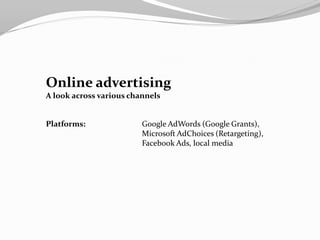 Online advertising
A look across various channels


Platforms:               Google AdWords (Google Grants),
                         Microsoft AdChoices (Retargeting),
                         Facebook Ads, local media
 
