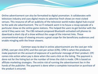 Online advertisement can also be formatted to digital promotion. It collaborates with
television industry and uses digital means to advertise fresh shows on most visited
venues. This resource of off-air publicity of the television world makes digital hub crucial
to the web site advertisement. The sci-fi network went in to house a recap episode of a
particular show on the online game stations. This helped the users to get familiar with the
serial if they were not. The CBS network proposed Bluetooth-activated cell phones to
download a short clip of a show without the usage of the internet links. These
unconventional ways of viewing ensures a great scope for the beneficiary audiences and
enable mingling with the linear viewers.

                    Common ways to deal in online advertisement are the cost per mile
(CPM), cost per click (CPC) and the cost per action (CPA). CPM is when the producers
make payment on the account of exposure of a particular message of their product. CPC
comes into action when pay is done when the users click on the listing. The payment is
done not for the listing but on the number of times the click is made. CPA is based on
affiliate marketing strategies. The entire risk of running the advertisement lies in the
hands of the publisher. The payment is done when a complete transaction or purchase of
the product is ensured.
 