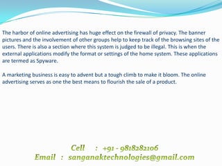 The harbor of online advertising has huge effect on the firewall of privacy. The banner
pictures and the involvement of other groups help to keep track of the browsing sites of the
users. There is also a section where this system is judged to be illegal. This is when the
external applications modify the format or settings of the home system. These applications
are termed as Spyware.

A marketing business is easy to advent but a tough climb to make it bloom. The online
advertising serves as one the best means to flourish the sale of a product.
 