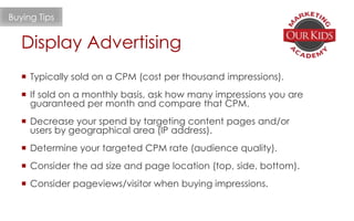  Typically sold on a CPM (cost per thousand impressions).
 If sold on a monthly basis, ask how many impressions you are
guaranteed per month and compare that CPM.
 Decrease your spend by targeting content pages and/or
users by geographical area (IP address).
 Determine your targeted CPM rate (audience quality).
 Consider the ad size and page location (top, side, bottom).
 Consider pageviews/visitor when buying impressions.
Buying Tips
Display Advertising
 