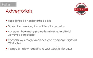 Advertorials
Buying
 Typically sold on a per article basis
 Determine how long the article will stay online
 Ask about how many promotional views, and total
views you can expect
 Consider your target audience and compare targeted
CPM rates
 Include a ‘follow’ backlink to your website (for SEO)
 