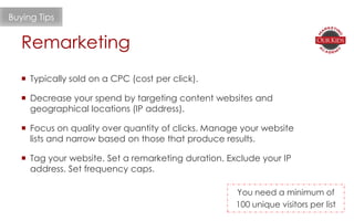 Remarketing
Buying Tips
 Typically sold on a CPC (cost per click).
 Decrease your spend by targeting content websites and
geographical locations (IP address).
 Focus on quality over quantity of clicks. Manage your website
lists and narrow based on those that produce results.
 Tag your website. Set a remarketing duration. Exclude your IP
address. Set frequency caps.
You need a minimum of
100 unique visitors per list
 