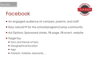 Facebook
 An engaged audience of campers, parents, and staff
 Easy natural fit for the school/program/camp community
 Ad Options: Sponsored stories, FB page, FB event, website
 Target by:
 Fans and friends of fans
 Geographical location
 Age
 Interests, hobbies, keywords…
Benefits
 