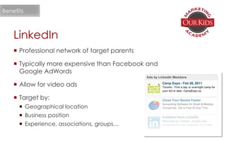 LinkedIn
 Professional network of target parents
 Typically more expensive than Facebook and
Google AdWords
 Allow for video ads
 Target by:
 Geographical location
 Business position
 Experience, associations, groups…
Benefits
 