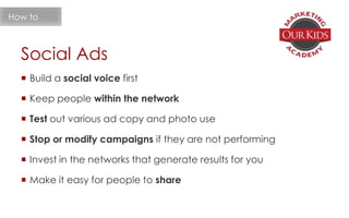Social Ads
 Build a social voice first
 Keep people within the network
 Test out various ad copy and photo use
 Stop or modify campaigns if they are not performing
 Invest in the networks that generate results for you
 Make it easy for people to share
How to
 