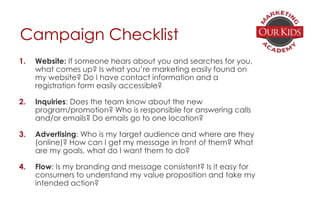 Campaign Checklist
1. Website: If someone hears about you and searches for you,
what comes up? Is what you’re marketing easily found on
my website? Do I have contact information and a
registration form easily accessible?
2. Inquiries: Does the team know about the new
program/promotion? Who is responsible for answering calls
and/or emails? Do emails go to one location?
3. Advertising: Who is my target audience and where are they
(online)? How can I get my message in front of them? What
are my goals, what do I want them to do?
4. Flow: Is my branding and message consistent? Is it easy for
consumers to understand my value proposition and take my
intended action?
 