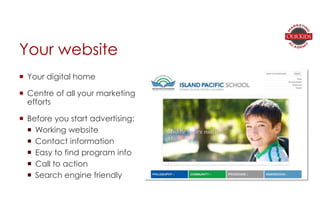 Your website
 Your digital home
 Centre of all your marketing
efforts
 Before you start advertising:
 Working website
 Contact information
 Easy to find program info
 Call to action
 Search engine friendly
 