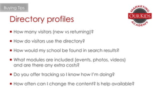  How many visitors (new vs returning)?
 How do visitors use the directory?
 How would my school be found in search results?
 What modules are included (events, photos, videos)
and are there any extra costs?
 Do you offer tracking so I know how I’m doing?
 How often can I change the content? Is help available?
Directory profiles
Buying Tips
 