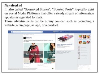 Newsfeed ad
It also called "Sponsored Stories", "Boosted Posts", typically exist
on Social Media Platforms that offer a steady stream of information
updates in regulated formats.
Those advertisements can be of any content, such as promoting a
website, a fan page, an app, or a product.
 