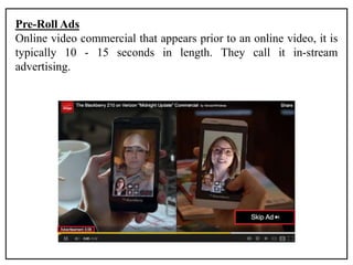 Pre-Roll Ads
Online video commercial that appears prior to an online video, it is
typically 10 - 15 seconds in length. They call it in-stream
advertising.
 