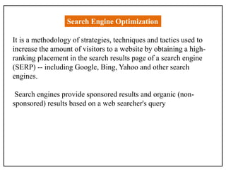 Search Engine Optimization
It is a methodology of strategies, techniques and tactics used to
increase the amount of visitors to a website by obtaining a high-
ranking placement in the search results page of a search engine
(SERP) -- including Google, Bing, Yahoo and other search
engines.
Search engines provide sponsored results and organic (non-
sponsored) results based on a web searcher's query
 