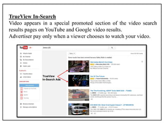 TrueView In-Search
Video appears in a special promoted section of the video search
results pages on YouTube and Google video results.
Advertiser pay only when a viewer chooses to watch your video.
 