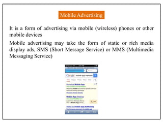 Mobile Advertising
It is a form of advertising via mobile (wireless) phones or other
mobile devices
Mobile advertising may take the form of static or rich media
display ads, SMS (Short Message Service) or MMS (Multimedia
Messaging Service)
 