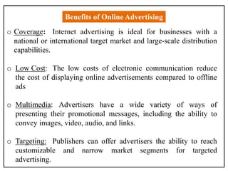 Benefits of Online Advertising
o Coverage: Internet advertising is ideal for businesses with a
national or international target market and large-scale distribution
capabilities.
o Low Cost: The low costs of electronic communication reduce
the cost of displaying online advertisements compared to offline
ads
o Multimedia: Advertisers have a wide variety of ways of
presenting their promotional messages, including the ability to
convey images, video, audio, and links.
o Targeting: Publishers can offer advertisers the ability to reach
customizable and narrow market segments for targeted
advertising.
 