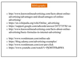 Bibliography
o http://www.knowonlineadvertising.com/facts-about-online-
advertising/advantages-and-disadvantages-of-online-
advertising/
o https://en.wikipedia.org/wiki/Online_advertising
o https://support.google.com/adwords/answer/2472735?hl=en
o http://www.knowonlineadvertising.com/facts-about-online-
advertising/basic-formulas-in-internet-advertising/
o http://www.wordstream.com/online-ads
o https://blog.udemy.com/advertising-examples/
o http://www.wordstream.com/cost-per-click
o https://www.youtube.com/watch?v=PjOHTFRaBWA
 
