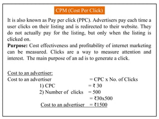 CPM (Cost Per Click)
It is also known as Pay per click (PPC). Advertisers pay each time a
user clicks on their listing and is redirected to their website. They
do not actually pay for the listing, but only when the listing is
clicked on.
Purpose: Cost effectiveness and profitability of internet marketing
can be measured. Clicks are a way to measure attention and
interest. The main purpose of an ad is to generate a click.
Cost to an advertiser:
Cost to an advertiser = CPC x No. of Clicks
1) CPC = ₹ 30
2) Number of clicks = 500
= ₹30x500
Cost to an advertiser = ₹1500
 