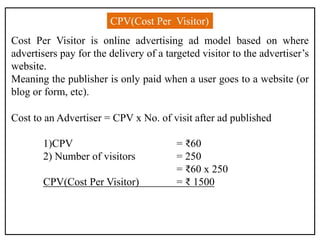 CPV(Cost Per Visitor)
Cost Per Visitor is online advertising ad model based on where
advertisers pay for the delivery of a targeted visitor to the advertiser’s
website.
Meaning the publisher is only paid when a user goes to a website (or
blog or form, etc).
Cost to an Advertiser = CPV x No. of visit after ad published
1)CPV = ₹60
2) Number of visitors = 250
= ₹60 x 250
CPV(Cost Per Visitor) = ₹ 1500
 