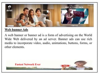 Web banner Ads
A web banner or banner ad is a form of advertising on the World
Wide Web delivered by an ad server. Banner ads can use rich
media to incorporate video, audio, animations, buttons, forms, or
other elements.
Fastest Network Ever
 