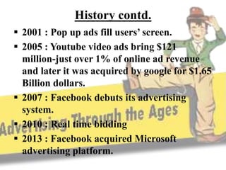 History contd.
 2001 : Pop up ads fill users’ screen.
 2005 : Youtube video ads bring $121
million-just over 1% of online ad revenue
and later it was acquired by google for $1.65
Billion dollars.
 2007 : Facebook debuts its advertising
system.
 2010 : Real time bidding
 2013 : Facebook acquired Microsoft
advertising platform.
 