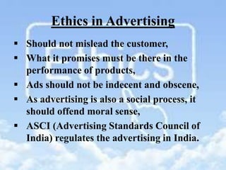 Ethics in Advertising
 Should not mislead the customer,
 What it promises must be there in the
performance of products,
 Ads should not be indecent and obscene,
 As advertising is also a social process, it
should offend moral sense,
 ASCI (Advertising Standards Council of
India) regulates the advertising in India.
 