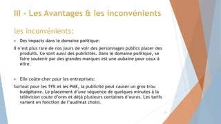  Des impacts dans le domaine politique:
Il n’est plus rare de nos jours de voir des personnages publics placer des
produits. Ce sont aussi des publicités. Dans le domaine politique, se
faire soutenir par des grandes marques est une aubaine pour ceux à
élire.
 Elle coûte cher pour les entreprises:
Surtout pour les TPE et les PME, la publicité peut causer un gros trou
budgétaire. Le placement d’une séquence de quelques minutes à la
télévision coute d’ores et déjà plusieurs centaines d’euros. Les tarifs
varient en fonction de l’audimat choisi.
III - Les Avantages & les inconvénients
les inconvénients:
10
 