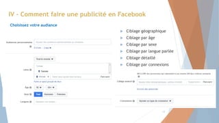 IV – Comment faire une publicité en Facebook
Choisissez votre audiance
 Ciblage géographique
 Ciblage par âge
 Ciblage par sexe
 Ciblage par langue parlée
 Ciblage détaillé
 Ciblage par connexions
12
 