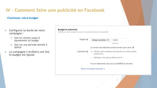 IV – Comment faire une publicité en Facebook
Choisissez votre budget
 Configurez la durée de votre
campagne :
 Soit en continu jusqu’à
épuisement du budget
 Soit sur une période donnée à
définir
 Le campagne s’arrêtera une fois
le budget est épuisé
13
 