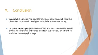  la publicité en ligne s'est considérablement développée et constitue
désormais un puissant canal pour les spécialistes du marketing.
 la publicité en ligne permet de diffuser vos annonces dans le monde
entier. Amenez votre entreprise à un tout autre niveau en ciblant un
audience beaucoup plus large
V. Conclusion
15
 