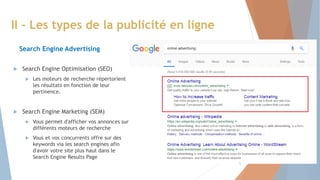  Search Engine Optimisation (SEO)
 Les moteurs de recherche répertorient
les résultats en fonction de leur
pertinence.
 Search Engine Marketing (SEM)
 Vous permet d'afficher vos annonces sur
différents moteurs de recherche
 Vous et vos concurrents offre sur des
keywords via les search engines afin
d'avoir votre site plus haut dans le
Search Engine Results Page
II - Les types de la publicité en ligne
Search Engine Advertising
5
 