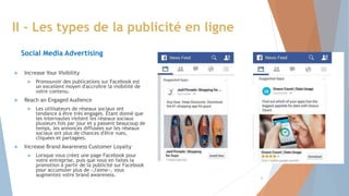  Increase Your Visibility
 Promouvoir des publications sur Facebook est
un excellent moyen d'accroître la visibilité de
votre contenu.
 Reach an Engaged Audience
 Les utilisateurs de réseaux sociaux ont
tendance à être très engagés. Étant donné que
les internautes visitent les réseaux sociaux
plusieurs fois par jour et y passent beaucoup de
temps, les annonces diffusées sur les réseaux
sociaux ont plus de chances d'être vues,
cliquées et partagées.
 Increase Brand Awareness Customer Loyalty
 Lorsque vous créez une page Facebook pour
votre entreprise, puis que vous en faites la
promotion à partir de la publicité sur Facebook
pour accumuler plus de «J'aime», vous
augmentez votre brand awareness.
II - Les types de la publicité en ligne
Social Media Advertising
6
 