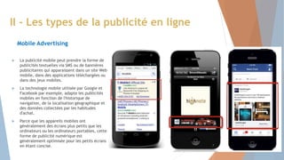 La publicité mobile peut prendre la forme de
publicités textuelles via SMS ou de bannières
publicitaires qui apparaissent dans un site Web
mobile, dans des applications téléchargées ou
dans des jeux mobiles.
 La technologie mobile utilisée par Google et
Facebook par exemple, adapte les publicités
mobiles en fonction de l'historique de
navigation, de la localisation géographique et
des données collectées par les habitudes
d'achat.
 Parce que les appareils mobiles ont
généralement des écrans plus petits que les
ordinateurs ou les ordinateurs portables, cette
forme de publicité numérique est
généralement optimisée pour les petits écrans
en étant concise.
II - Les types de la publicité en ligne
Mobile Advertising
7
 