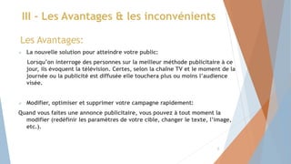 III - Les Avantages & les inconvénients
Les Avantages:
 La nouvelle solution pour atteindre votre public:
Lorsqu’on interroge des personnes sur la meilleur méthode publicitaire à ce
jour, ils évoquent la télévision. Certes, selon la chaîne TV et le moment de la
journée ou la publicité est diffusée elle touchera plus ou moins l’audience
visée.
 Modifier, optimiser et supprimer votre campagne rapidement:
Quand vous faites une annonce publicitaire, vous pouvez à tout moment la
modifier (redéfinir les paramètres de votre cible, changer le texte, l’image,
etc.).
8
 
