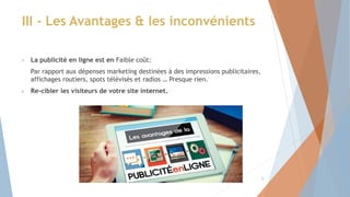  La publicité en ligne est en Faible coût:
Par rapport aux dépenses marketing destinées à des impressions publicitaires,
affichages routiers, spots télévisés et radios … Presque rien.
 Re-cibler les visiteurs de votre site internet.
III - Les Avantages & les inconvénients
9
 