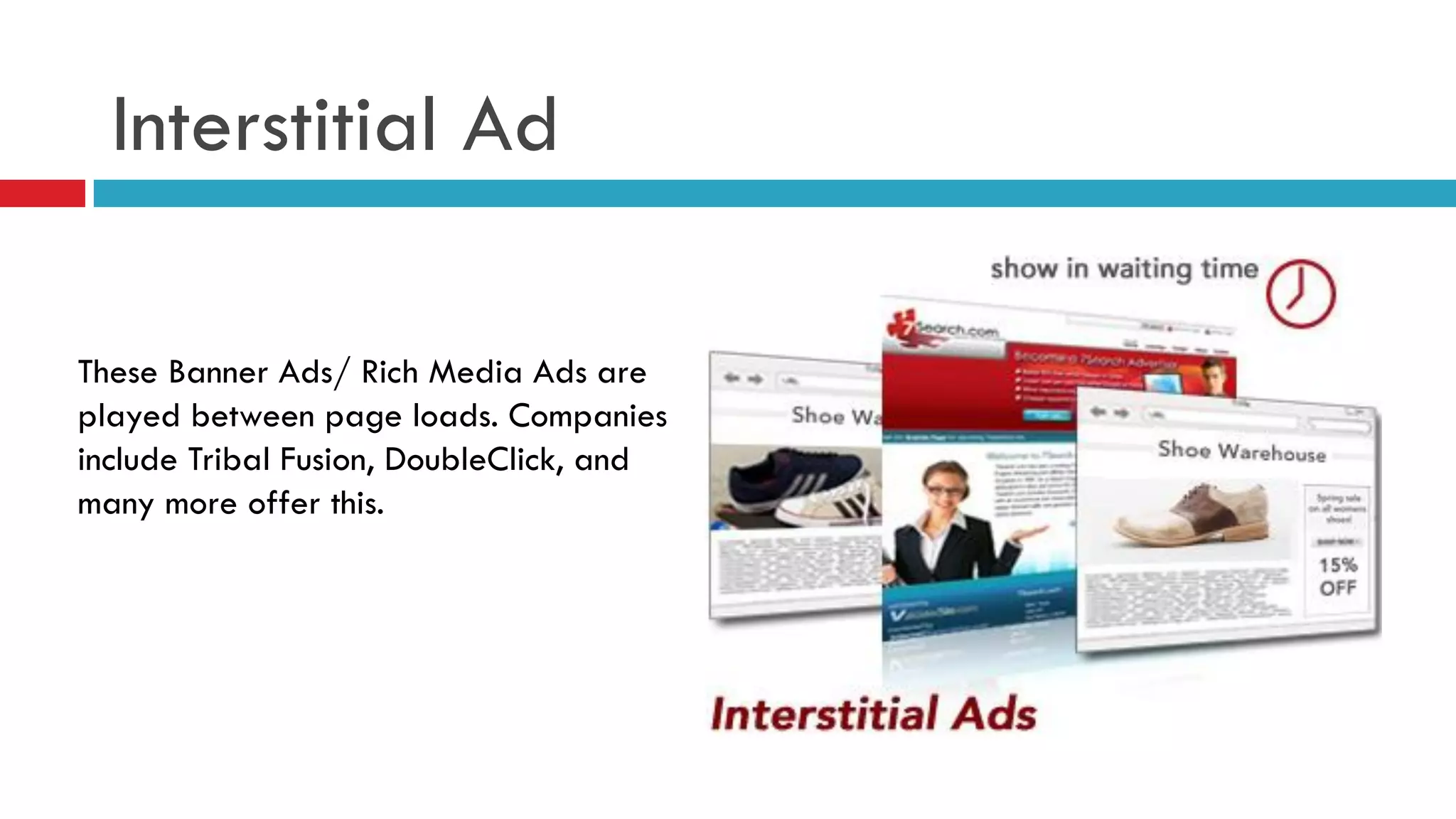 Interstitial Ad 
These Banner Ads/ Rich Media Ads are played between page loads. Companies include Tribal Fusion, DoubleClick, and many more offer this.  