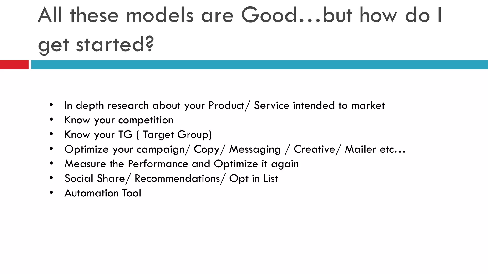 All these models are Good…but how do I get started? 
•In depth research about your Product/ Service intended to market 
•Know your competition 
•Know your TG ( Target Group) 
•Optimize your campaign/ Copy/ Messaging / Creative/ Mailer etc… 
•Measure the Performance and Optimize it again 
•Social Share/ Recommendations/ Opt in List 
•Automation Tool  