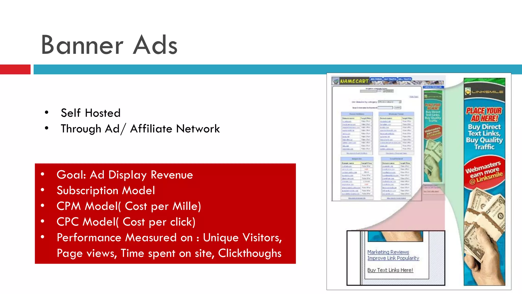 Banner Ads 
•Self Hosted 
•Through Ad/ Affiliate Network 
•Goal: Ad Display Revenue 
•Subscription Model 
•CPM Model( Cost per Mille) 
•CPC Model( Cost per click) 
•Performance Measured on : Unique Visitors, Page views, Time spent on site, Clickthoughs  