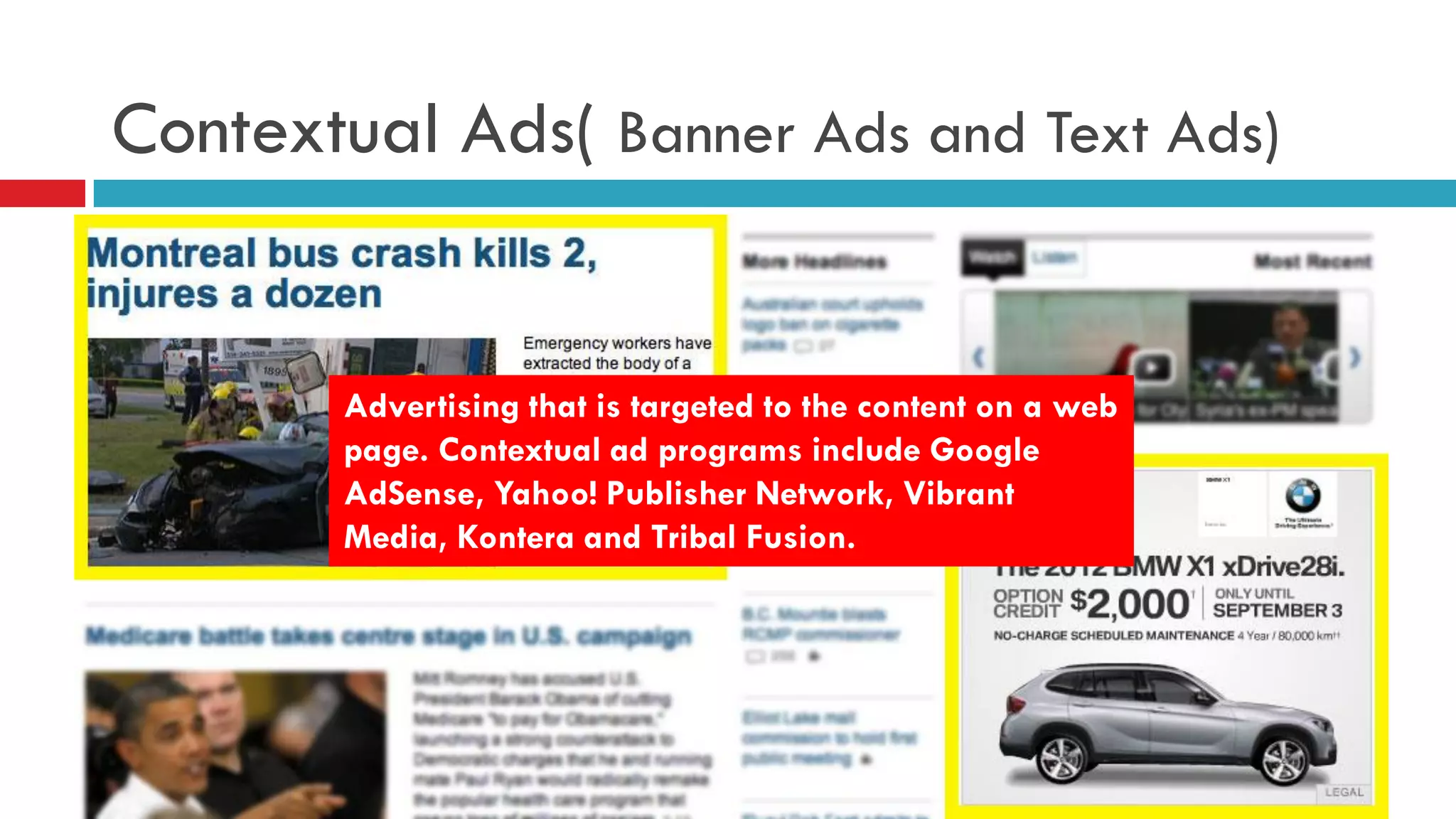 Contextual Ads( Banner Ads and Text Ads) 
Advertising that is targeted to the content on a web page. Contextual ad programs include Google AdSense, Yahoo! Publisher Network, Vibrant Media, Kontera and Tribal Fusion.  