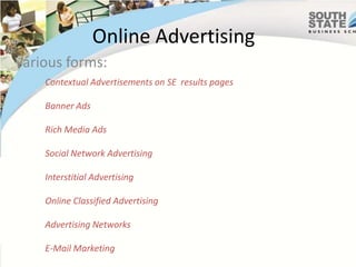 Online Advertising
Various forms:
    Contextual Advertisements on SE results pages

    Banner Ads

    Rich Media Ads

    Social Network Advertising

    Interstitial Advertising

    Online Classified Advertising

    Advertising Networks

    E-Mail Marketing
 