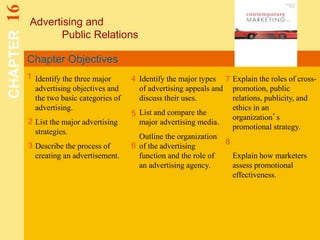 Chapter Objectives
Advertising and
Public Relations
CHAPTER16
1
2
4 7
8
Identify the three major
advertising objectives and
the two basic categories of
advertising.
List the major advertising
strategies.
Describe the process of
creating an advertisement.
Identify the major types
of advertising appeals and
discuss their uses.
List and compare the
major advertising media.
Outline the organization
of the advertising
function and the role of
an advertising agency.
Explain the roles of cross-
promotion, public
relations, publicity, and
ethics in an
organization’s
promotional strategy.
Explain how marketers
assess promotional
effectiveness.
5
3 6
 