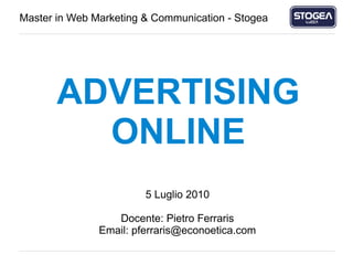 Advertising Online
Master in Web Marketing & Communication - Stogea




                ADVERTISING
                  ONLINE
                                          5 Luglio 2010

                                    Docente: Pietro Ferraris
                                 Email: pferraris@econoetica.com

Pietro Ferraris – CEO Econoetica Srl                               pferraris@econoetica.com
 