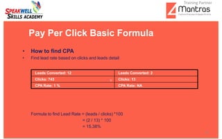 • How to find CPA
• Find lead rate based on clicks and leads detail
Formula to find Lead Rate = (leads / clicks) *100
= (2 / 13) * 100
= 15.38%
Pay Per Click Basic Formula
Leads Converted: 12 Leads Converted: 2
Clicks: 743 Clicks: 13
CPA Rate: 1 % CPA Rate: NA
12
Training Partner
 