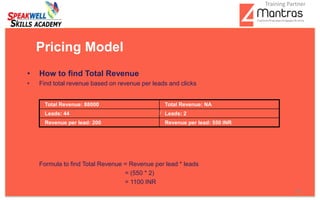 • How to find Total Revenue
• Find total revenue based on revenue per leads and clicks
Formula to find Total Revenue = Revenue per lead * leads
= (550 * 2)
= 1100 INR
Pricing Model
Total Revenue: 88000 Total Revenue: NA
Leads: 44 Leads: 2
Revenue per lead: 200 Revenue per lead: 550 INR
15
Training Partner
 