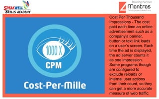 3
Cost Per Thousand
Impressions - The cost
paid each time an online
advertisement such as a
company’s banner,
button or text link loads
on a user’s screen. Each
time the ad is displayed,
the ad server counts it
as one impression.
Some programs though
are configured to
exclude reloads or
internal user actions
from their count, so they
can get a more accurate
measure of web traffic
Training Partner
 
