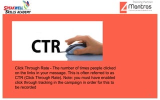 .
4
Click Through Rate - The number of times people clicked
on the links in your message. This is often referred to as
CTR (Click Through Rate). Note: you must have enabled
click through tracking in the campaign in order for this to
be recorded
Training Partner
 