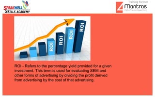 .
5
ROI - Refers to the percentage yield provided for a given
investment. This term is used for evaluating SEM and
other forms of advertising by dividing the profit derived
from advertising by the cost of that advertising.
Training Partner
 